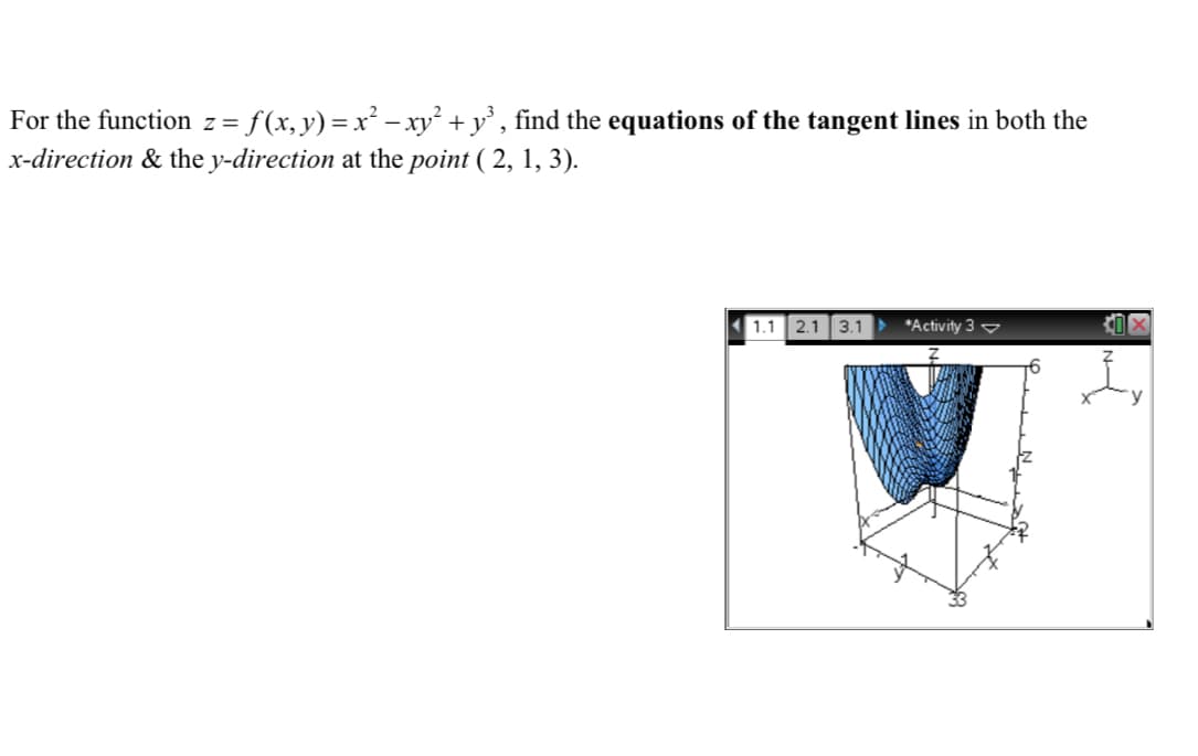 ### Finding Tangent Line Equations for Multivariable Functions

**Problem Statement:**
Given the function \( z = f(x, y) = x^2 - xy^2 + y^3 \), find the equations of the tangent lines in both the *x*-direction & the *y*-direction at the point \( (2, 1, 3) \).

**Visualization:**
The 3D plot on the right depicts the surface of the function \( z = f(x, y) = x^2 - xy^2 + y^3 \). The point \( (2, 1, 3) \) is marked on the surface. The plot gives a visual representation of how the surface behaves around the point of interest.

#### Steps to Find Tangent Lines:

1. **Calculate Partial Derivatives:**
   - Partial derivative with respect to \( x \):
     \[
     f_x(x, y) = \frac{\partial}{\partial x}(x^2 - xy^2 + y^3) = 2x - y^2
     \]
   - Partial derivative with respect to \( y \):
     \[
     f_y(x, y) = \frac{\partial}{\partial y}(x^2 - xy^2 + y^3) = -2xy + 3y^2
     \]

2. **Evaluate Partial Derivatives at the Point (2, 1, 3):**
   - Evaluate \( f_x(2, 1) \):
     \[
     f_x(2, 1) = 2(2) - (1)^2 = 4 - 1 = 3
     \]
   - Evaluate \( f_y(2, 1) \):
     \[
     f_y(2, 1) = -2(2)(1) + 3(1)^2 = -4 + 3 = -1
     \]

3. **Write Equations for Tangent Lines:**
   Using the point (2, 1, 3) and the slopes found from the partial derivatives:
   - Tangent line in the *x*-direction:
     \[
     z = 3 + 3(x - 2)
     \]
     Simplify:
     \[
     z = 3 + 3x - 6 \implies z = 3x