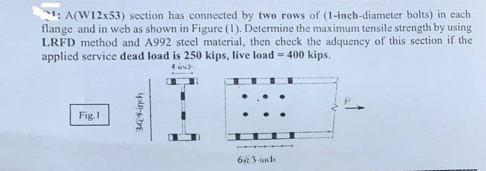 21: A(W12x53) section has connected by two rows of (1-inch-diameter bolts) in each
flange and in web as shown in Figure (1). Determine the maximum tensile strength by using
LRFD method and A992 steel material, then check the adquency of this section if the
applied service dead load is 250 kips, live load = 400 kips.
4-inch
Fig.1
344-inch
6@3-inch