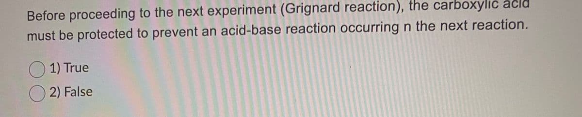 Before proceeding to the next experiment (Grignard reaction), the carboxylic acld
must be protected to prevent an acid-base reaction occurring n the next reaction.
O 1) True
O 2) False
