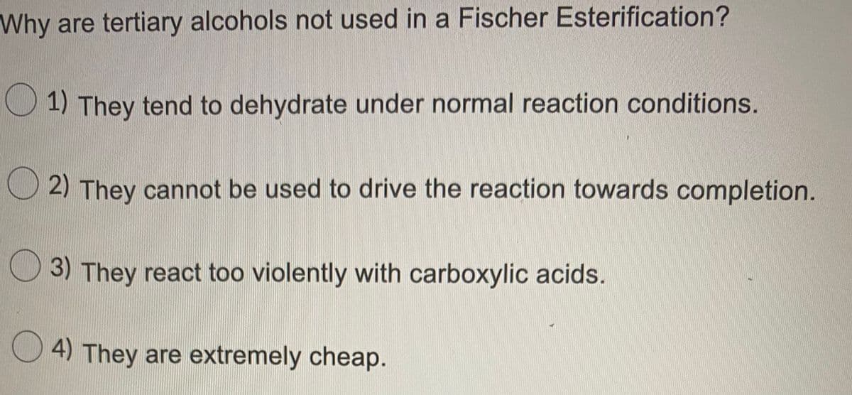 Why are tertiary alcohols not used in a Fischer Esterification?
1) They tend to dehydrate under normal reaction conditions.
O 2) They cannot be used to drive the reaction towards completion.
3) They react too violently with carboxylic acids.
O 4) They are extremely cheap.
