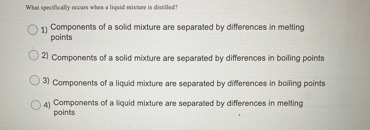 What specifically occurs when a liquid mixture is distilled?
O ) Components of a solid mixture are separated by differences in melting
points
2) Components of a solid mixture are separated by differences in boiling points
3) Components of a liquid mixture are separated by differences in boiling points
4) Components of a liquid mixture are separated by differences in melting
points
