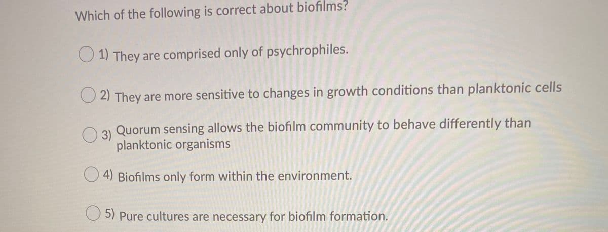 Which of the following is correct about biofilms?
O 1) They are comprised only of psychrophiles.
O 2) They are more sensitive to changes in growth conditions than planktonic cells
O 3) Quorum sensing allows the biofilm community to behave differently than
planktonic organisms
4) Biofilms only form within the environment.
5) Pure cultures are necessary for biofilm formation.
