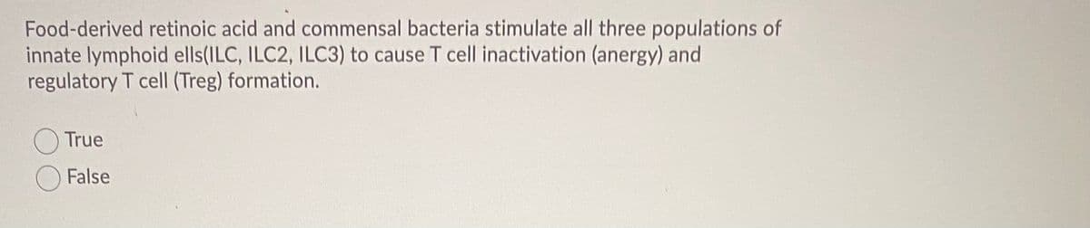 Food-derived retinoic acid and commensal bacteria stimulate all three populations of
innate lymphoid ells(ILC, ILC2, ILC3) to cause T cell inactivation (anergy) and
regulatory T cell (Treg) formation.
True
False
