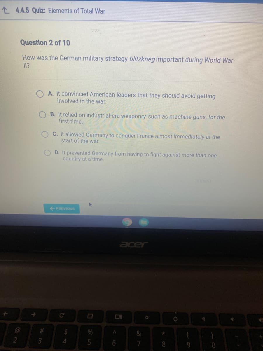 L 4.4.5 Quiz: Elements of Total War
Question 2 of 10
How was the German military strategy blitzkrieg important during World War
11?
A. It convinced American leaders that they should avoid getting
involved in the war.
B. It relied on industrial-era weaponry, such as machine guns, for the
first time.
C. It allowed Germany to conquer France almost immediately at the
start of the war.
D. It prevented Germany from having to fight against more than one
country at a time.
+ PREVIOUS
er
->
C
%23
4.
7
8.
