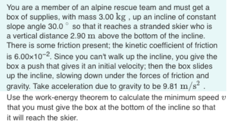 You are a member of an alpine rescue team and must get a
box of supplies, with mass 3.00 kg , up an incline of constant
slope angle 30.0 ° so that it reaches a stranded skier who is
a vertical distance 2.90 m above the bottom of the incline.
There is some friction present; the kinetic coefficient of friction
is 6.00x10-2. Since you can't walk up the incline, you give the
box a push that gives it an initial velocity; then the box slides
up the incline, slowing down under the forces of friction and
gravity. Take acceleration due to gravity to be 9.81 m/s² .
Use the work-energy theorem to calculate the minimum speed v
that you must give the box at the bottom of the incline so that
it will reach the skier.
