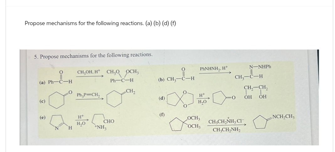 Propose mechanisms for the following reactions. (a) (b) (d) (f)
5. Propose mechanisms for the following reactions.
CH,OH, H+, CH,O OCH3
PhNHNH₂, H+
N–NHPh
(a) Ph-C-H
Ph—C-H
(b) CH3-C-H
CH-C-H
CH2
CH2-CH₂
Ph3P=CH2
(d)
(c)
H+
H₂O
OH ОН
(e)
H₂O
CHO
H
NH
H
(f)
OCH3
CH3CH₂NH3 CI
OCH3
CH3CH₂NH2
NCH,CH3