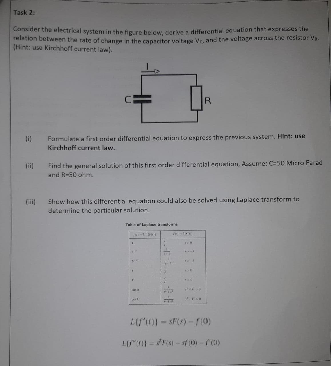 Task 2:
Consider the electrical system in the figure below, derive a differential equation that expresses the
relation between the rate of change in the capacitor voltage Vc, and the voltage across the resistor VR.
(Hint: use Kirchhoff current law).
(i)
(ii)
(iii)
СЕ
Formulate a first order differential equation to express the previous system. Hint: use
Kirchhoff current law.
Find the general solution of this first order differential equation, Assume: C-50 Micro Farad
and R=50 ohm.
Show how this differential equation could also be solved using Laplace transform to
determine the particular solution.
Table of Laplace transforms
A
to 4
T
12
sin kr
cask!
k
446
Fis) = Lif(t))
(+4)²
a
320
15-A
$5-A
R
12.0
y>0
²+²>0
L{f'(r)] = $F(s)-f(0)
Lif"(t)) = s²F(s) - sf (0) - f'(0)