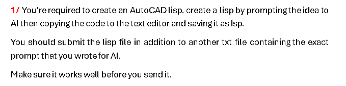 1/ You're required to create an AutoCAD lisp. create a lisp by prompting the idea to
Al then copying the code to the text editor and saving it as Isp.
You should submit the lisp file in addition to another txt file containing the exact
prompt that you wrote for Al.
Make sure it works well before you send it.