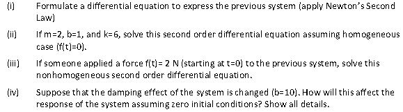 (0)
(iv)
Formulate a differential equation to express the previous system (apply Newton's Second
Law)
If m=2, b=1, and k-6, solve this second order differential equation assuming homogeneous
case (f(t)=0).
If someone applied a force f(t) = 2 N (starting at t=0) to the previous system, solve this
nonhomogeneous second order differential equation.
Suppose that the damping effect of the system is changed (b-10). How will this affect the
response of the system assuming zero initial conditions? Show all details.