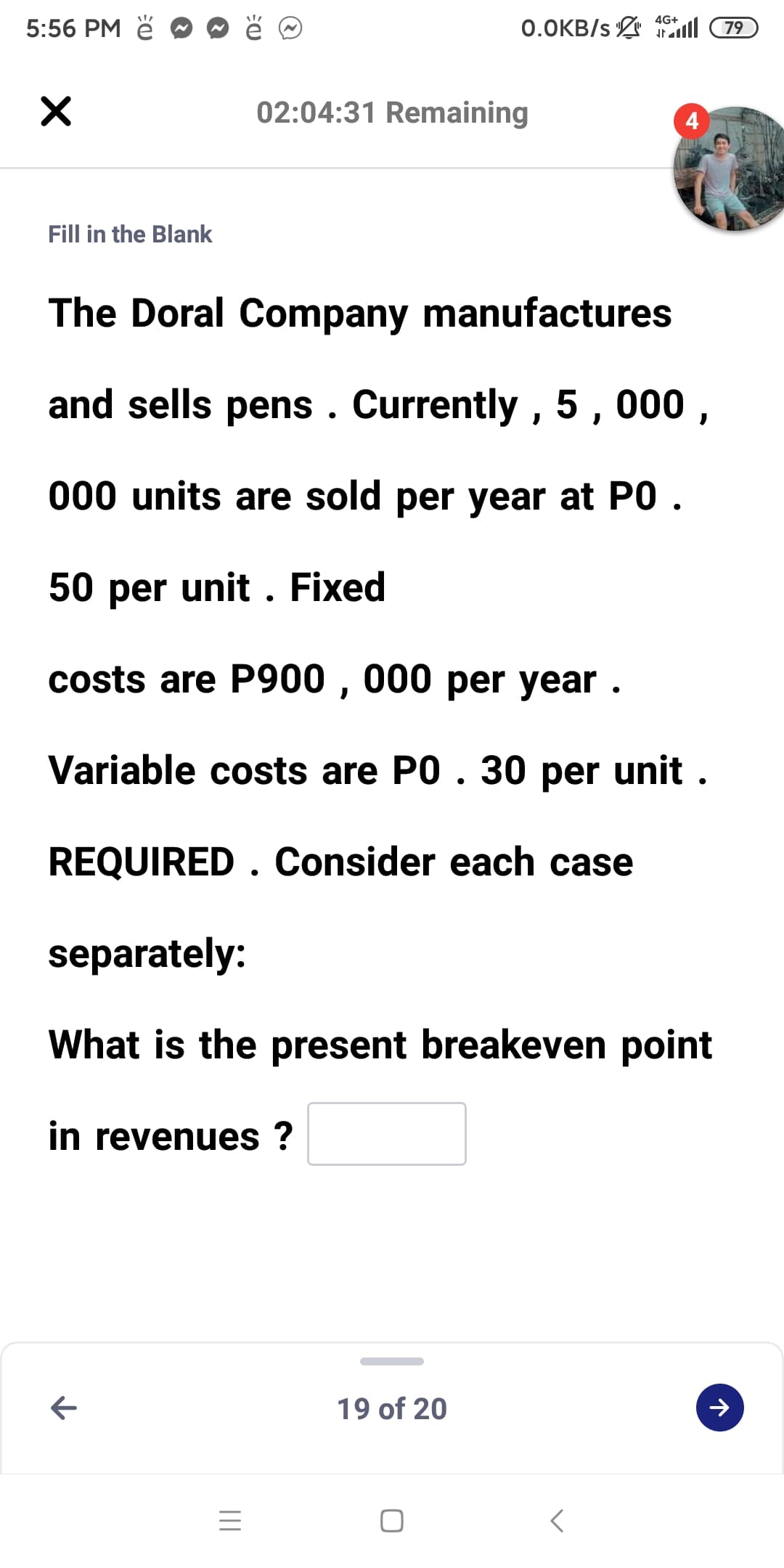 4G+
5:56 PM ě
0.OKB/s 1l 79
02:04:31 Remaining
4
Fill in the Blank
The Doral Company manufactures
and sells pens . Currently , 5 , 000 ,
000 units are sold per year at PO .
50 per unit . Fixed
costs are P900 , 000 per year .
Variable costs are PO . 30 per unit .
REQUIRED . Consider each case
separately:
What is the present breakeven point
in revenues ?
19 of 20
レ
