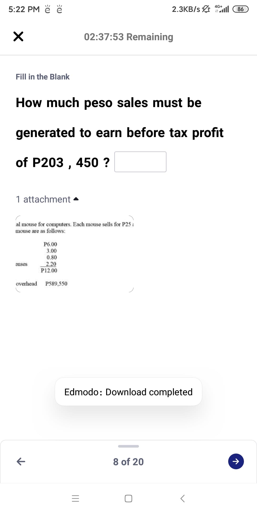 5:22 PM ě ě
2.3KB/s ill
4G+
86
02:37:53 Remaining
Fill in the Blank
How much peso sales must be
generated to earn before tax profit
of P203 , 450 ?
1 attachment
al mouse for computers. Each mouse sells for P25:
mouse are as follows:
P6.00
3.00
0.80
2.20
P12.00
enses
overhead
P589,550
Edmodo: Download completed
8 of 20
