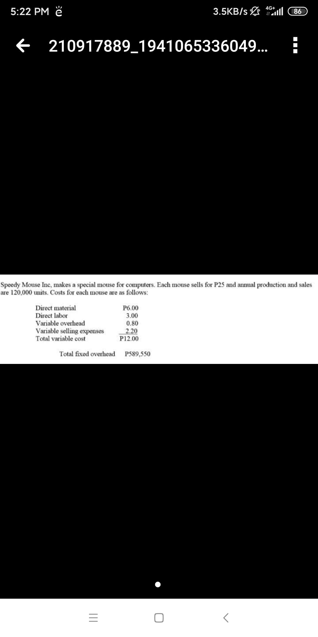 4G+
5:22 PM ě
3.5KB/s L ll
86
210917889_1941065336049...
Speedy Mouse Inc, makes a special mouse for computers. Each mouse sells for P25 and annual production and sales
are 120,000 units. Costs for each mouse are as follows:
Direct material
P6.00
3.00
Direct labor
Variable overhead
Variable selling expenses
Total variable cost
0.80
2.20
P12.00
Total fixed overhead
P589,550
II
