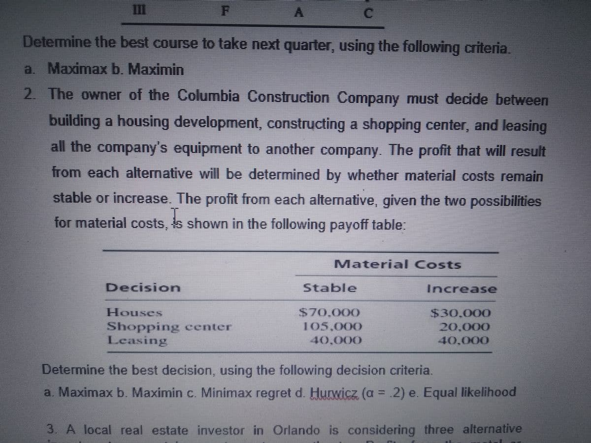 Determine the best course to take next quarter, using the following criteria.
a. Maximaxb. Maximin
2. The owner of the Columbia Construction Company must decide between
building a housing development, constructing a shopping center, and leasing
all the company's equipment to another company. The profit that will result
from each alternative will be determined by whether material costs remain
stable or increase. The profit from each alternative, given the two possibilities
for material costs, s shown in the following payoff table:
Material Costs
Decision
Stable
Increase
$70,000
105,000
Houses
$30,000
20,000
40,000
Leasing
40,000
Determine the best decision, using the following decision criteria.
a. Maximax b. Maximin c. Minimax regret d. Hurwicz (a = .2) e. Equal likelihood
%3D
3. A local real estate investor in Orlando is considering three alternative
