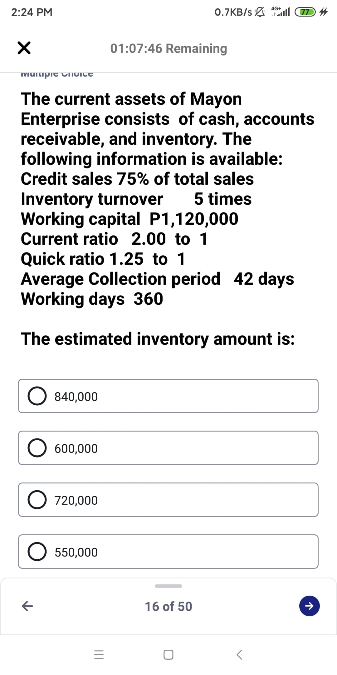 4G+
2:24 PM
0.7KB/s 7 4
01:07:46 Remaining
IMUitipie CTIOICE
The current assets of Mayon
Enterprise consists of cash, accounts
receivable, and inventory. The
following information is available:
Credit sales 75% of total sales
Inventory turnover
Working capital P1,120,000
Current ratio 2.00 to 1
5 times
Quick ratio 1.25 to 1
Average Collection period 42 days
Working days 360
The estimated inventory amount is:
840,000
O 600,000
O 720,000
O 550,000
16 of 50
