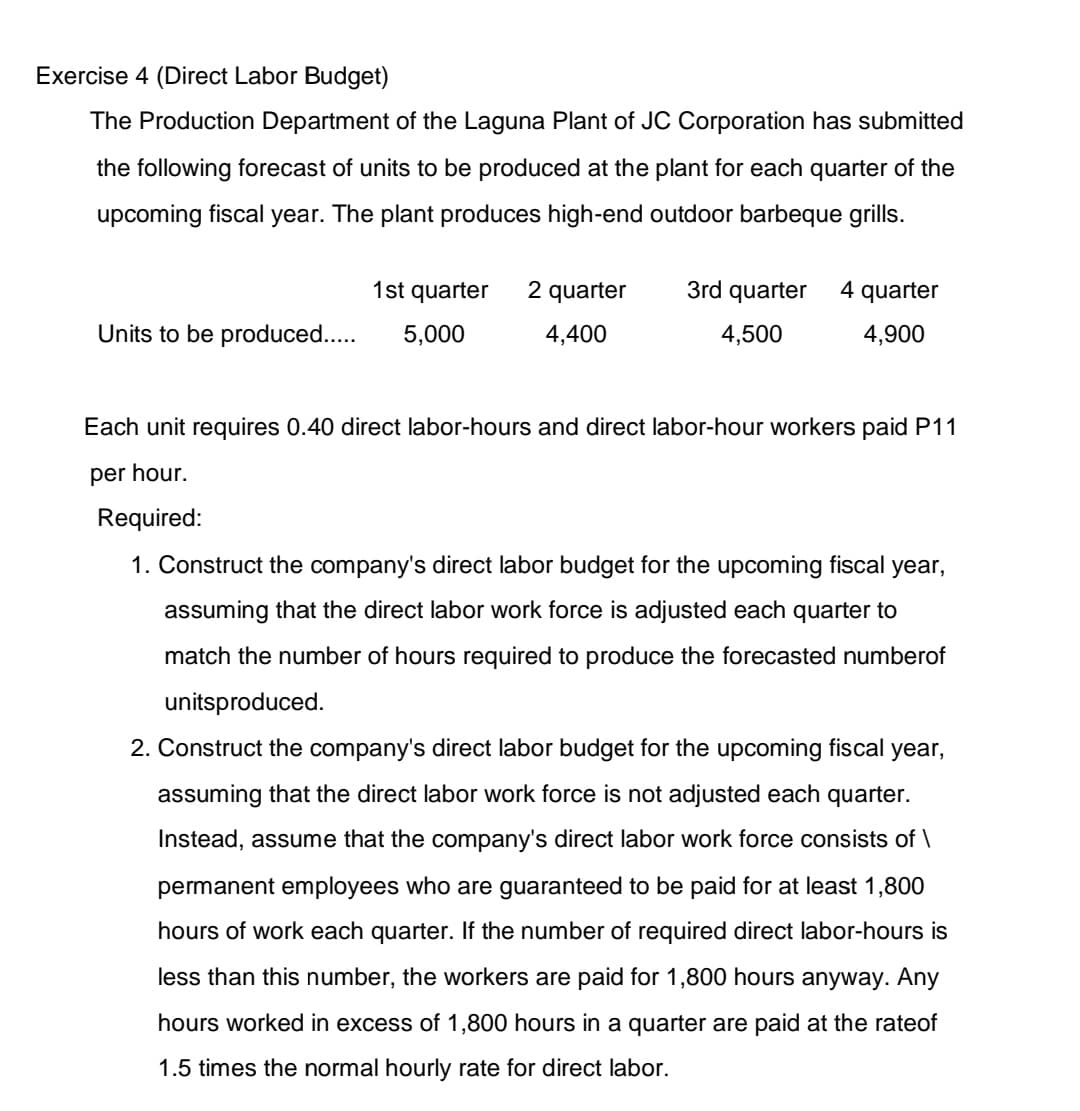 Exercise 4 (Direct Labor Budget)
The Production Department of the Laguna Plant of JC Corporation has submitted
the following forecast of units to be produced at the plant for each quarter of the
upcoming fiscal year. The plant produces high-end outdoor barbeque grills.
1st quarter
2 quarter
3rd quarter
4 quarter
Units to be produced...
5,000
4,400
4,500
4,900
Each unit requires 0.40 direct labor-hours and direct labor-hour workers paid P11
per hour.
Required:
1. Construct the company's direct labor budget for the upcoming fiscal year,
assuming that the direct labor work force is adjusted each quarter to
match the number of hours required to produce the forecasted numberof
unitsproduced.
2. Construct the company's direct labor budget for the upcoming fiscal year,
assuming that the direct labor work force is not adjusted each quarter.
Instead, assume that the company's direct labor work force consists of \
permanent employees who are guaranteed to be paid for at least 1,800
hours of work each quarter. If the number of required direct labor-hours is
less than this number, the workers are paid for 1,800 hours anyway. Any
hours worked in excess of 1,800 hours in a quarter are paid at the rateof
1.5 times the normal hourly rate for direct labor.
