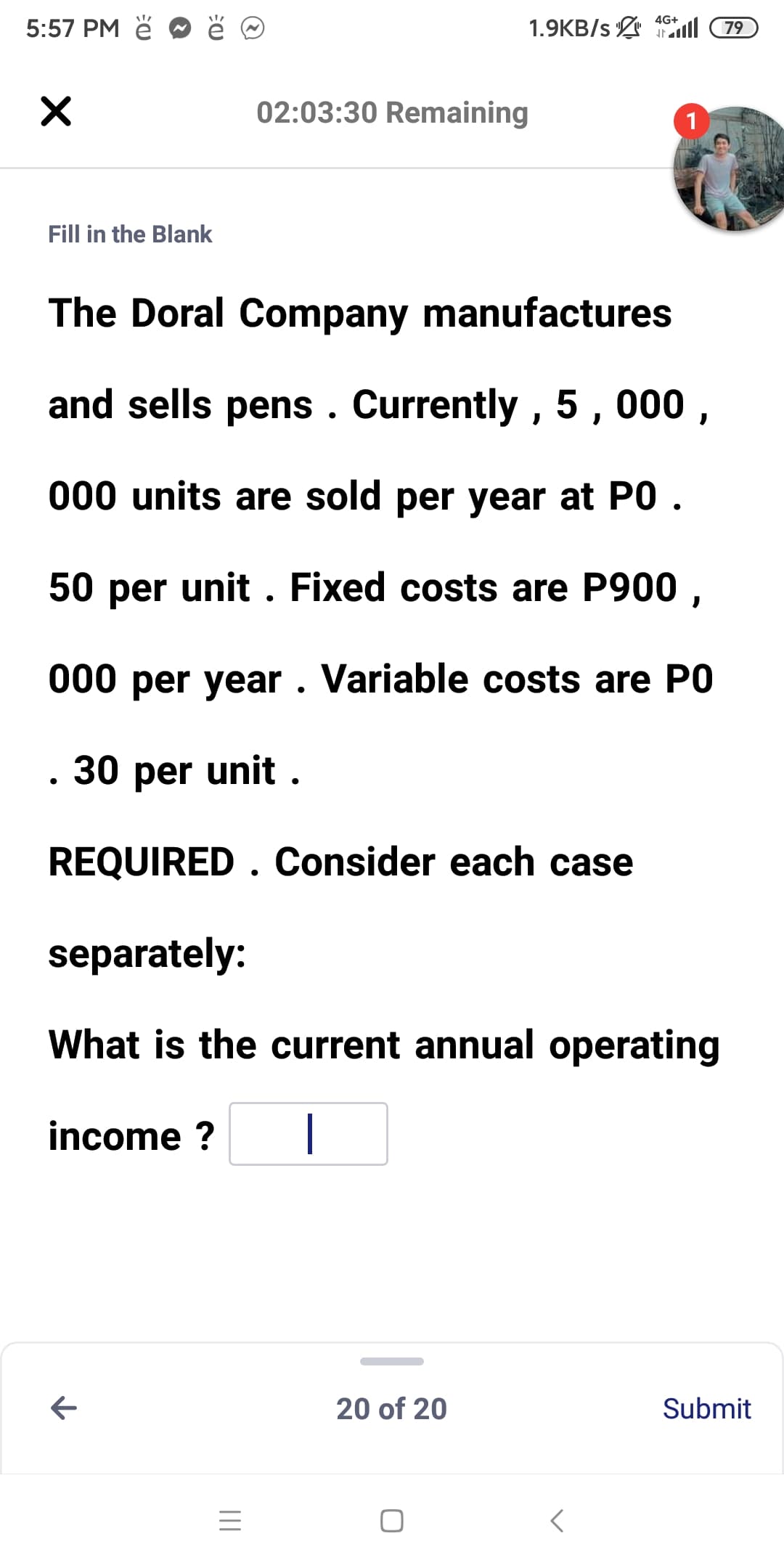 4G+
5:57 PM ě
1.9KB/s ll 79
02:03:30 Remaining
1
Fill in the Blank
The Doral Company manufactures
and sells pens . Currently , 5 , 000 ,
000 units are sold per year at PO .
50 per unit . Fixed costs are P900 ,
000 per year . Variable costs are PO
. 30 per unit .
REQUIRED . Consider each case
separately:
What is the current annual operating
income ?
|
20 of 20
Submit
