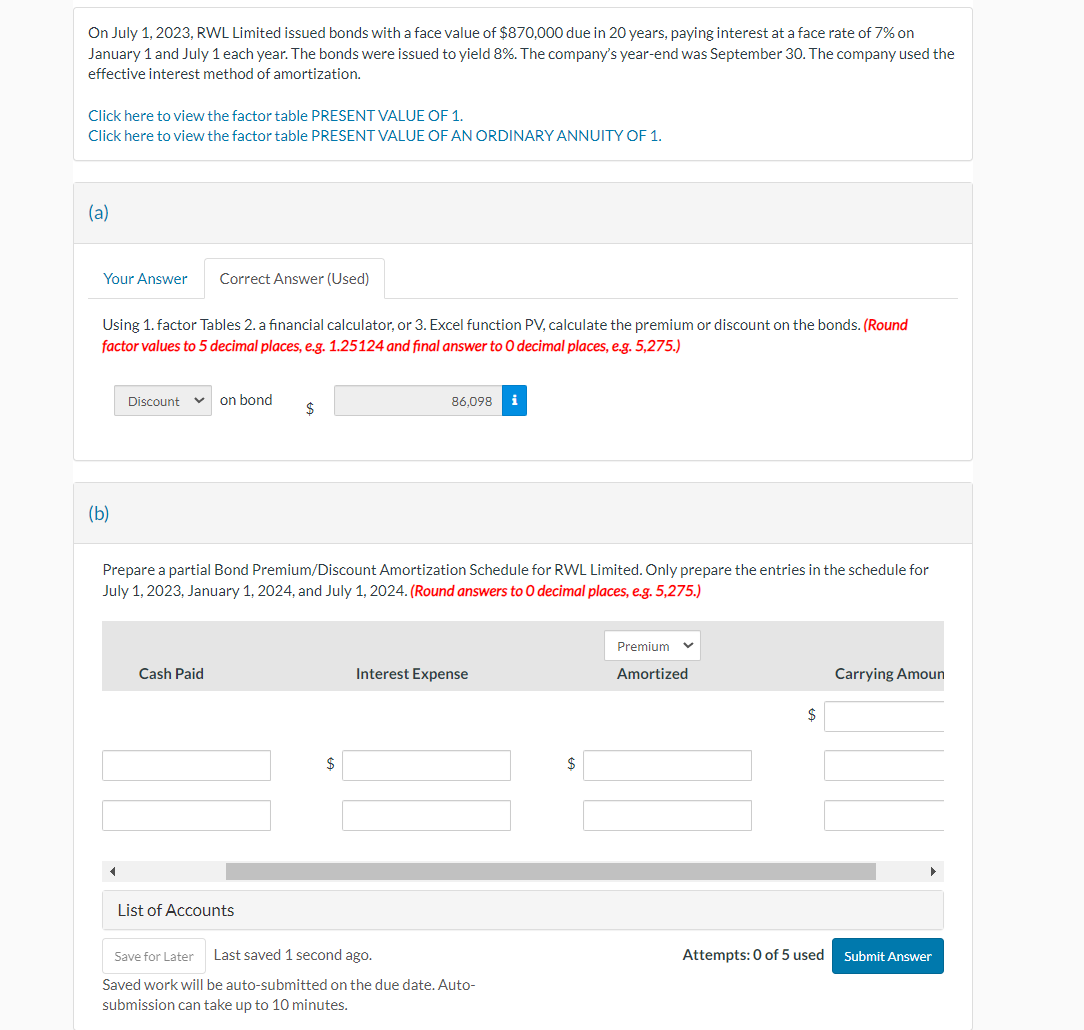 On July 1, 2023, RWL Limited issued bonds with a face value of $870,000 due in 20 years, paying interest at a face rate of 7% on
January 1 and July 1 each year. The bonds were issued to yield 8%. The company's year-end was September 30. The company used the
effective interest method of amortization.
Click here to view the factor table PRESENT VALUE OF 1.
Click here to view the factor table PRESENT VALUE OF AN ORDINARY ANNUITY OF 1.
(a)
Your Answer
Using 1. factor Tables 2. a financial calculator, or 3. Excel function PV, calculate the premium or discount on the bonds. (Round
factor values to 5 decimal places, e.g. 1.25124 and final answer to O decimal places, e.g. 5,275.)
(b)
Discount
Correct Answer (Used)
Cash Paid
on bond
$
Prepare a partial Bond Premium/Discount Amortization Schedule for RWL Limited. Only prepare the entries in the schedule for
July 1, 2023, January 1, 2024, and July 1, 2024. (Round answers to O decimal places, e.g. 5,275.)
List of Accounts
86,098 i
$
Interest Expense
Save for Later Last saved 1 second ago.
Saved work will be auto-submitted on the due date. Auto-
submission can take up to 10 minutes.
$
Premium
Amortized
$
Carrying Amoun
Attempts: 0 of 5 used Submit Answer