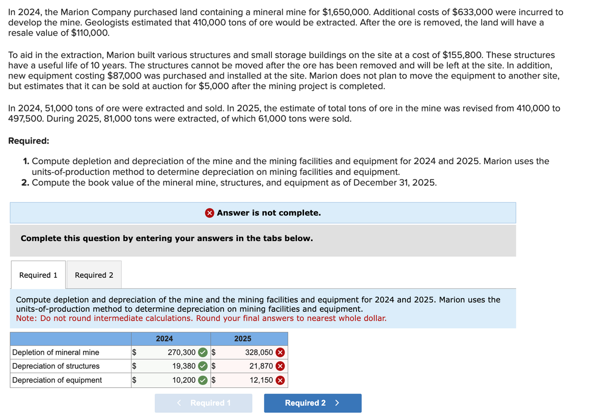 In 2024, the Marion Company purchased land containing a mineral mine for $1,650,000. Additional costs of $633,000 were incurred to
develop the mine. Geologists estimated that 410,000 tons of ore would be extracted. After the ore is removed, the land will have a
resale value of $110,000.
To aid in the extraction, Marion built various structures and small storage buildings on the site at a cost of $155,800. These structures
have a useful life of 10 years. The structures cannot be moved after the ore has been removed and will be left at the site. In addition,
new equipment costing $87,000 was purchased and installed at the site. Marion does not plan to move the equipment to another site,
but estimates that it can be sold at auction for $5,000 after the mining project is completed.
In 2024, 51,000 tons of ore were extracted and sold. In 2025, the estimate of total tons of ore in the mine was revised from 410,000 to
497,500. During 2025, 81,000 tons were extracted, of which 61,000 tons were sold.
Required:
1. Compute depletion and depreciation of the mine and the mining facilities and equipment for 2024 and 2025. Marion uses the
units-of-production method to determine depreciation on mining facilities and equipment.
2. Compute the book value of the mineral mine, structures, and equipment as of December 31, 2025.
Complete this question by entering your answers in the tabs below.
Required 1 Required 2
Compute depletion and depreciation of the mine and the mining facilities and equipment for 2024 and 2025. Marion uses the
units-of-production method to determine depreciation on mining facilities and equipment.
Note: Do not round intermediate calculations. Round your final answers to nearest whole dollar.
Depletion of mineral mine
Depreciation of structures
Depreciation of equipment
X Answer is not complete.
$
$
$
2024
270,300 $
19,380 $
10,200
$
< Required 1
2025
328,050 x
21,870 X
12,150 X
Required 2 >