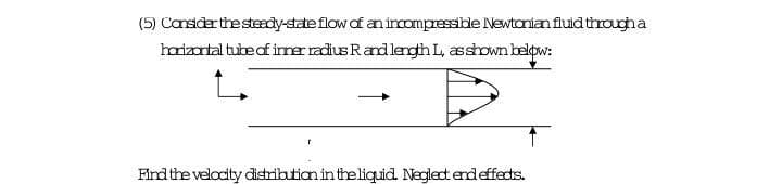 (5) Cansder the stdy-state flow of an incompressible Newtanian fluid througha
harizartal tube of irner radius Randlength L, sshown beldow:
Find the velocity distribution in the ligquid. Neglect endeffects.
