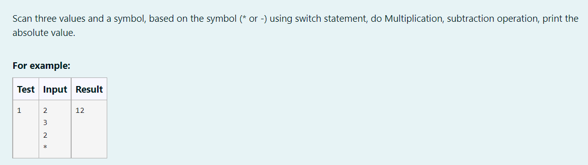 Scan three values and a symbol, based on the symbol (* or -) using switch statement, do Multiplication, subtraction operation, print the
absolute value.
For example:
Test Input Result
1
12
3
2
