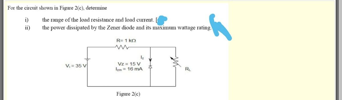 For the circuit shown in Figure 2(c), determine
i)
the range of the load resistance and load current. [
ii)
the power dissipated by the Zener diode and its maximum wattage rating.
R= 1 ko
Vz = 15 V
Izm = 16 mA
V, = 35 V
RL
Figure 2(c)
