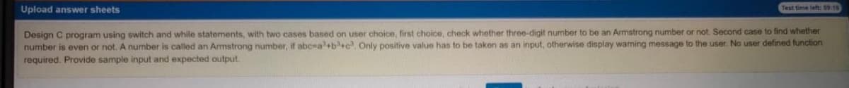 Upload answer sheets
Test time left: S9.10
Design C program using switch and while statements, with two cases based on user choice, first choice, check whether three-digit number to be an Armstrong number or not. Second case to find whether
number is even or not. A number is called an Armstrong number, if abc-a+b+c, Only positive value has to be taken as an input, otherwise display warning message to the user. No user defined function
required. Provide sample input and expected output.
