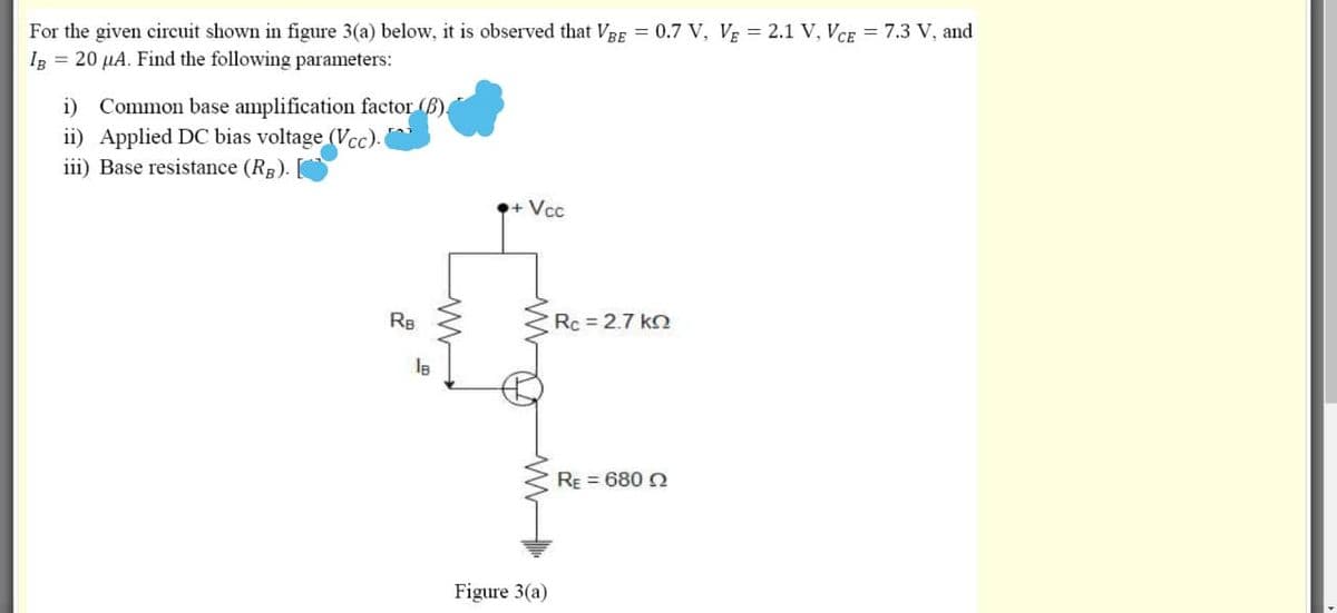 For the given circuit shown in figure 3(a) below, it is observed that VBE 0.7 V, VE = 2.1 V, VCE = 7.3 V, and
Ig = 20 µA. Find the following parameters:
i) Common base amplification factor (B).
ii) Applied DC bias voltage (Vcc).
iii) Base resistance (RB).
+Vcc
RB
Rc = 2.7 ko
RE = 680 2
Figure 3(a)
