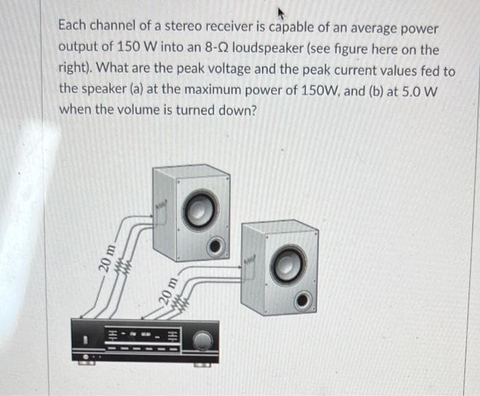 Each channel of a stereo receiver is capable of an average power
output of 150 W into an 8-Q loudspeaker (see figure here on the
right). What are the peak voltage and the peak current values fed to
the speaker (a) at the maximum power of 150W, and (b) at 5.0 W
when the volume is turned down?
20 m
