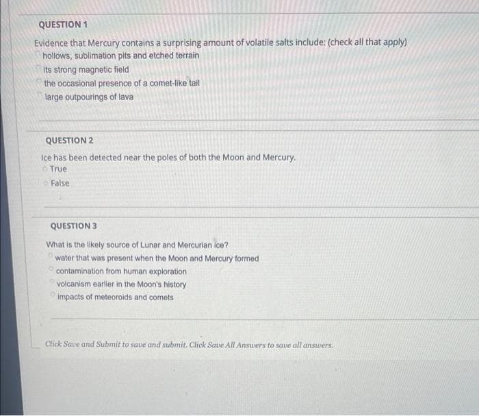 QUESTION 1
Evidence that Mercury contains a surprising amount of volatile salts include: (check all that apply)
hollows, sublimation pits and etched terrain
Its strong magnetic field
the occasional presence of a comet-like tail
large outpourings of lava
QUESTION 2
Ice has been detected near the poles of both the Moon and Mercury.
True
False
QUESTION 3
What is the likely source of Lunar and Mercurian ice?
water that was present when the Moon and Mercury formed
contamination from human exploration
volcanism earler in the Moon's history
Impacts of meteoroids and comets
Click Save and Submit to save and submit. Click Save All Ansuers to save all answers.
