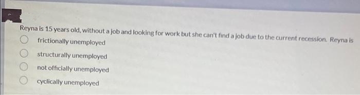 Reyna is 15 years old, withouta job and looking for work but she can't find a job due to the current recession. Reyna is
frictionally unemployed
structurally unemployed
not officially unemployed
cyclically unemployed
