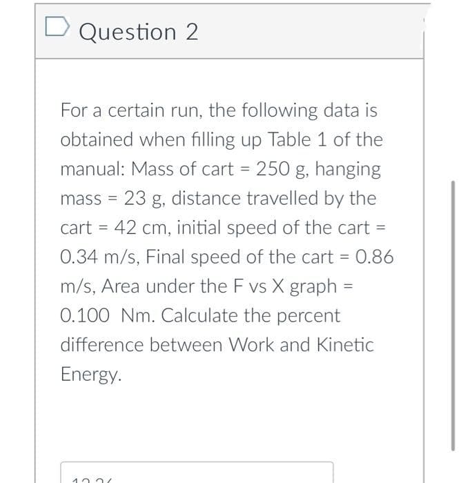 D Question 2
For a certain run, the following data is
obtained when filling up Table 1 of the
manual: Mass of cart = 250 g, hanging
mass = 23 g, distance travelled by the
cart = 42 cm, initial speed of the cart =
%3D
0.34 m/s, Final speed of the cart = 0.86
m/s, Area under the F vs X graph =
0.100 Nm. Calculate the percent
difference between Work and Kinetic
Energy.
