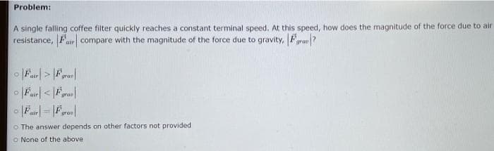 Problem:
A single falling coffee filter quickly reaches a constant terminal speed. At this speed, how does the magnitude of the force due to air
resistance, Fr compare with the magnitude of the force due to gravity, F?
grav
srae
%3D
grou
o The answer depends on other factors not provided
O None of the above
