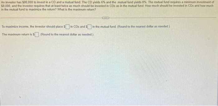 An investor has $80,000 to invest in a CD and a mutual fund. The CD yields 6% and the mutual fund yields 8%. The mutual fund requires a minimum investment of
$8.000, and the investor requires that at least twice as much should be invested in CDs as in the mutual fund. How much should be invested in CDs and how much
in the mutual fund to maximize the return? What is the maximum return?
To maximize income, the investor should place S in CDs and S in the mutual fund. (Round to the nearest dollar as needed)
The maximum return is S (Round to the nearest dollar as needed.)
