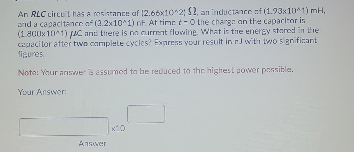 An RLC circuit has a resistance of (2.66x10^2) S2, an inductance of (1.93x10^1) mH,
and a capacitance of (3.2x10^1) nF. At time t = 0 the charge on the capacitor is
(1.800x10^1) µC and there is no current flowing. What is the energy stored in the
capacitor after two complete cycles? Express your result in nJ with two significant
figures.
Note: Your answer is assumed to be reduced to the highest power possible.
Your Answer:
x10
Answer
