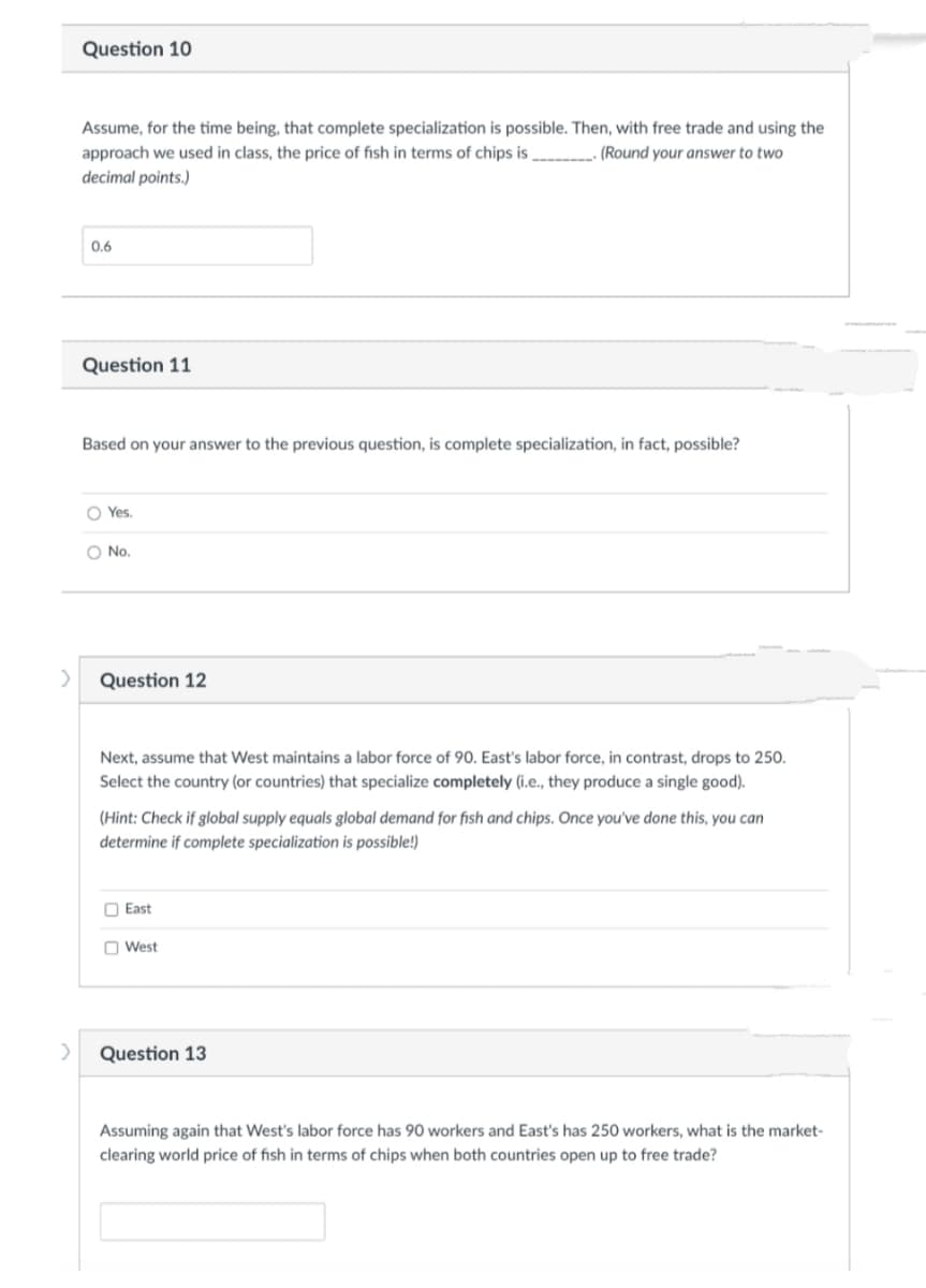 >
>
Question 10
Assume, for the time being, that complete specialization is possible. Then, with free trade and using the
approach we used in class, the price of fish in terms of chips is
(Round your answer to two
decimal points.)
0.6
Question 11
Based on your answer to the previous question, is complete specialization, in fact, possible?
O Yes.
O No.
Question 12
Next, assume that West maintains a labor force of 90. East's labor force, in contrast, drops to 250.
Select the country (or countries) that specialize completely (i.e., they produce a single good).
(Hint: Check if global supply equals global demand for fish and chips. Once you've done this, you can
determine if complete specialization is possible!)
East
West
Question 13
Assuming again that West's labor force has 90 workers and East's has 250 workers, what is the market-
clearing world price of fish in terms of chips when both countries open up to free trade?