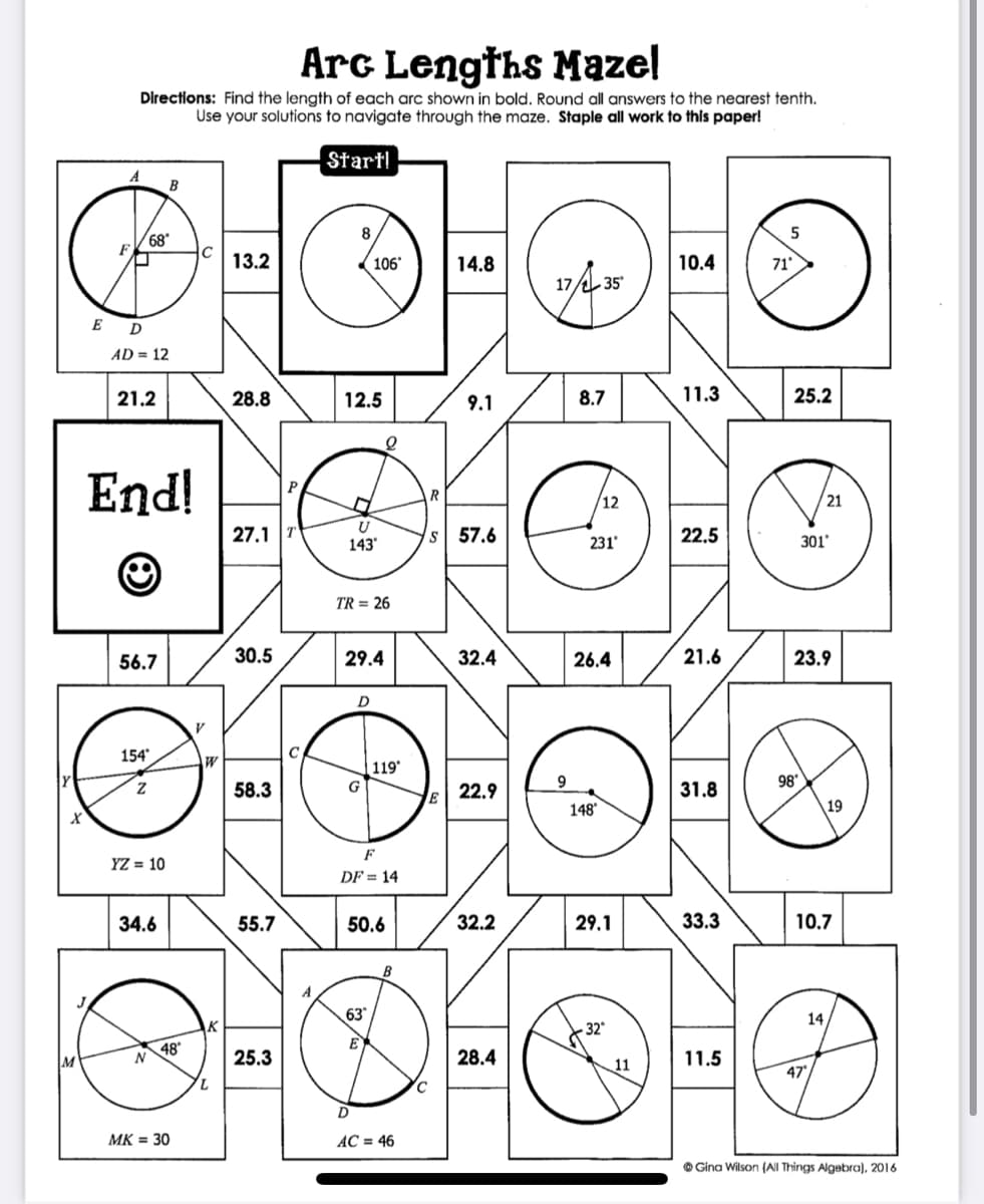 Arc Lengths Mazel
Directions: Find the length of each arc shown in bold. Round all answers to the nearest tenth.
Use your solutions to navigate through the maze. Staple all work to this paper!
Startl
A
B
68'
13.2
106
14.8
10.4
71
17/ 35
E D
AD = 12
21.2
28.8
12.5
9.1
8.7
11.3
25.2
End!
P
12
21
27.1
s 57.6
231
22.5
301
143'
TR = 26
56.7
30.5
29.4
32.4
26.4
21.6
23.9
D
154
119*
98
58.3
E
22.9
31.8
148'
19
F
YZ = 10
DF = 14
34.6
55.7
50.6
32.2
29.1
33.3
10.7
63
14,
48
N
25.3
28.4
11.5
47
MK = 30
AC = 46
O Gina Wilson (All Things Algebra), 2016
to
