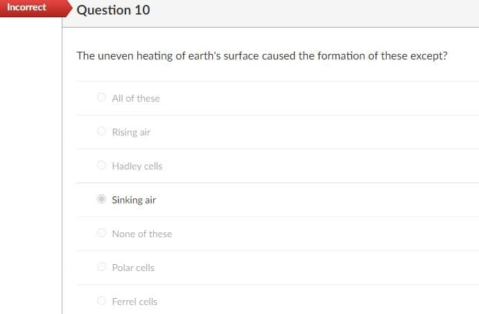 Incorrect
Question 10
The uneven heating of earth's surface caused the formation of these except?
All of these
O Rising air
O Hadley cells
Sinking air
None of these
O Polar cells
Ferrel cells
