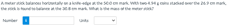 A meter stick balances horizontally on a knife-edge at the 50.0 cm mark. With two 4.94 g coins stacked over the 26.9 cm mark,
the stick is found to balance at the 30.8 cm mark. What is the mass of the meter stick?
Number
i
Units