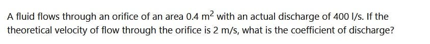 A fluid flows through an orifice of an area 0.4 m² with an actual discharge of 400 l/s. If the
theoretical velocity of flow through the orifice is 2 m/s, what is the coefficient of discharge?