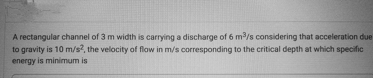 A rectangular channel of 3 m width is carrying a discharge of 6 m³/s considering that acceleration due
to gravity is 10 m/s2, the velocity of flow in m/s corresponding to the critical depth at which specific
energy is minimum is