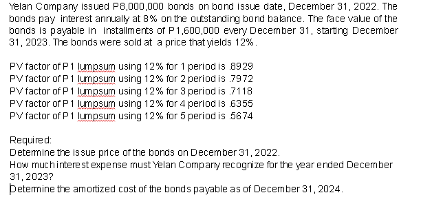 Yelan Company issued P8,000,000 bonds on bond issue date, December 31, 2022. The
bonds pay interest annually at 8% on the outstanding bond balance. The face value of the
bonds is payable in installments of P1,600,000 every December 31, starting December
31, 2023. The bonds were sold at a price that yields 12%.
PV factor of P 1 lumpsum using 12% for 1 period is 8929
PV factor of P 1 lumpsum using 12% for 2 period is .7972
PV factor of P1 lumpsum using 12% for 3 period is .7118
PV factor of P1 lumpsum using 12% for 4 period is 6355
PV factor of P1 lumpsum using 12% for 5 period is 5674
Required:
Determine the issue price of the bonds on December 31, 2022.
How much interest expense must Yelan Company recognize for the year ended December
31, 2023?
Þetermine the amortized cost of the bonds payable as of December 31, 2024.