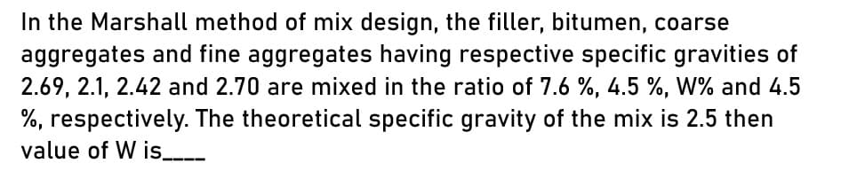 In the Marshall method of mix design, the filler, bitumen, coarse
aggregates and fine aggregates having respective specific gravities of
2.69, 2.1, 2.42 and 2.70 are mixed in the ratio of 7.6 %, 4.5 %, W% and 4.5
%, respectively. The theoretical specific gravity of the mix is 2.5 then
value of W is____