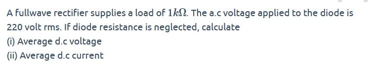 A Fullwave rectifier supplies a load of 1k. The a.c voltage applied to the diode is
220 volt rms. If diode resistance is neglected, calculate
(i) Average d.c voltage
(ii) Average d.c current