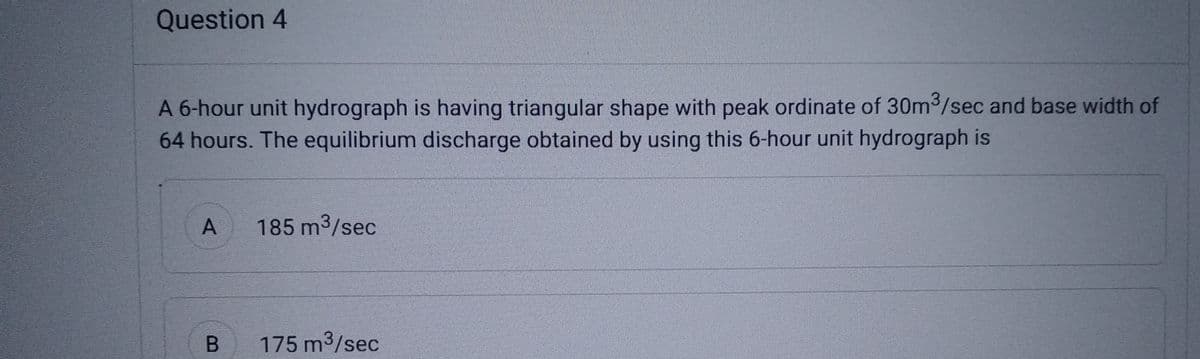 Question 4
A 6-hour unit hydrograph is having triangular shape with peak ordinate of 30m³/sec and base width of
64 hours. The equilibrium discharge obtained by using this 6-hour unit hydrograph is
A 185 m³/sec
B
175 m³/sec