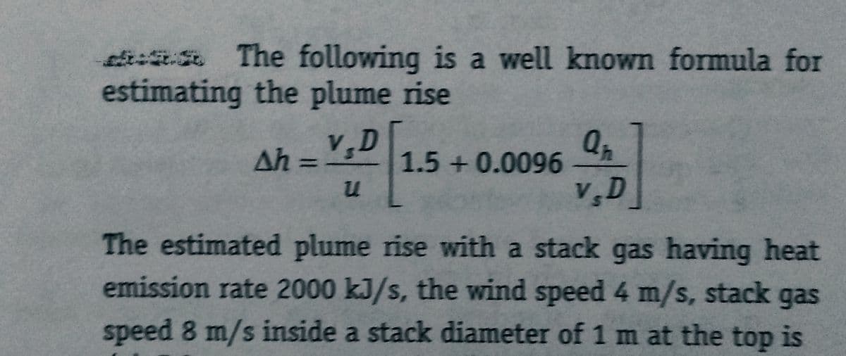 The following is a well known formula for
estimating the plume rise
V.D[
u
Ah =
1.5 +0.0096
Qp
V.D
The estimated plume rise with a stack gas having heat
emission rate 2000 kJ/s, the wind speed 4 m/s, stack gas
speed 8 m/s inside a stack diameter of 1 m at the top is