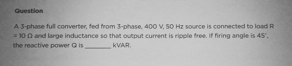 Question
A 3-phase full converter, fed from 3-phase, 400 V, 50 Hz source is connected to load R
= 10 2 and large inductance so that output current is ripple free. If firing angle is 45°,
the reactive power Q is
KVAR.