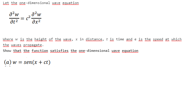 Let the one-dimensional wave equation
a?w
a²w
at2
əx²
where w is the height of the wave, x in distance, t is time and e is the speed at which
the waves propagate.
Show that the function satisfies the one-dimensional wave equation
(a) w = sen(x + ct)
