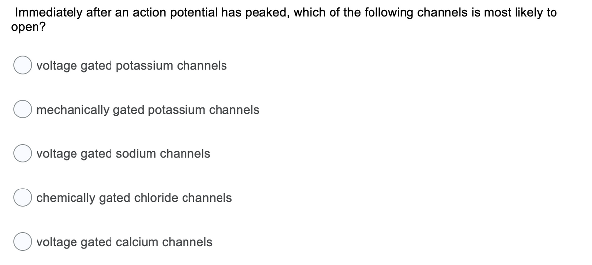 Immediately after an action potential has peaked, which of the following channels is most likely to
open?
voltage gated potassium channels
mechanically gated potassium channels
voltage gated sodium channels
chemically gated chloride channels
voltage gated calcium channels
