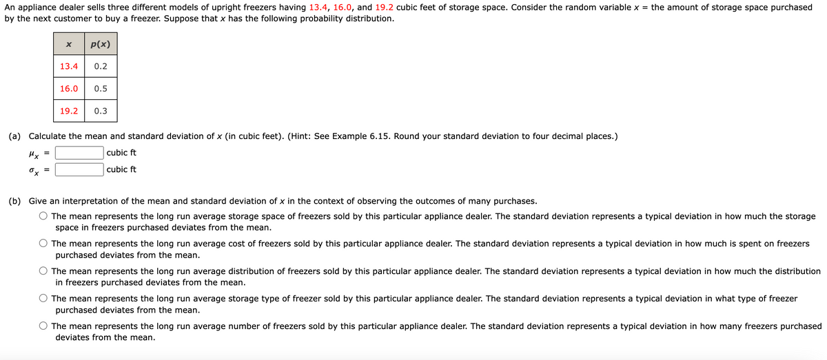 An appliance dealer sells three different models of upright freezers having 13.4, 16.0, and 19.2 cubic feet of storage space. Consider the random variable x = the amount of storage space purchased
by the next customer to buy a freezer. Suppose that x has the following probability distribution.
p(x)
13.4 0.2
=
X
16.0 0.5
19.2
0.3
(a) Calculate the mean and standard deviation of x (in cubic feet). (Hint: See Example 6.15. Round your standard deviation to four decimal places.)
Mx
cubic ft
cubic ft
(b) Give an interpretation of the mean and standard deviation of x in the context of observing the outcomes of many purchases.
The mean represents the long run average storage space of freezers sold by this particular appliance dealer. The standard deviation represents a typical deviation in how much the storage
space in freezers purchased deviates from the mean.
The mean represents the long run average cost of freezers sold by this particular appliance dealer. The standard deviation represents a typical deviation in how much is spent on freezers
purchased deviates from the mean.
The mean represents the long run average distribution of freezers sold by this particular appliance dealer. The standard deviation represents a typical deviation in how much the distribution
in freezers purchased deviates from the mean.
The mean represents the long run average storage type of freezer sold by this particular appliance dealer. The standard deviation represents a typical deviation in what type of freezer
purchased deviates from the mean.
The mean represents the long run average number of freezers sold by this particular appliance dealer. The standard deviation represents a typical deviation in how many freezers purchased
deviates from the mean.