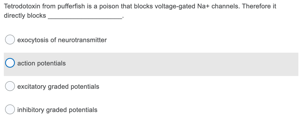 Tetrodotoxin from pufferfish is a poison that blocks voltage-gated Na+ channels. Therefore it
directly blocks
exocytosis of neurotransmitter
O action potentials
excitatory graded potentials
inhibitory graded potentials
